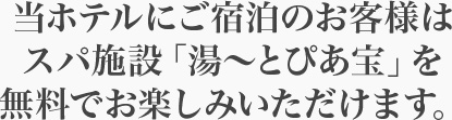当ホテルにご宿泊のお客様はスパ施設「湯～とぴあ宝」を無料でお楽しみいただけます。